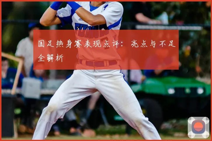 国足热身赛表现点评：亮点与不足全解析