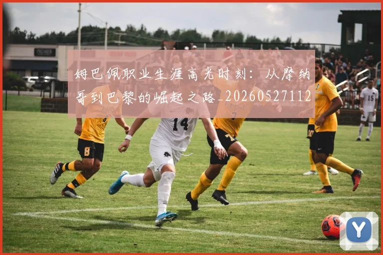 姆巴佩职业生涯高光时刻：从摩纳哥到巴黎的崛起之路_20260527112209