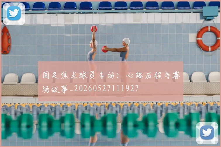国足焦点球员专访：心路历程与赛场故事_20260527111927