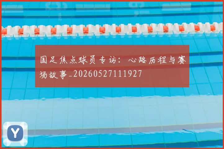 国足焦点球员专访：心路历程与赛场故事_20260527111927