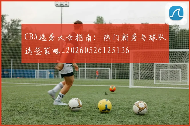 CBA选秀大会指南:热门新秀与球队选签策略_20260526125136