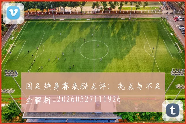 国足热身赛表现点评：亮点与不足全解析_20260527111926