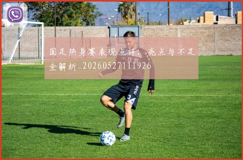 国足热身赛表现点评：亮点与不足全解析_20260527111926