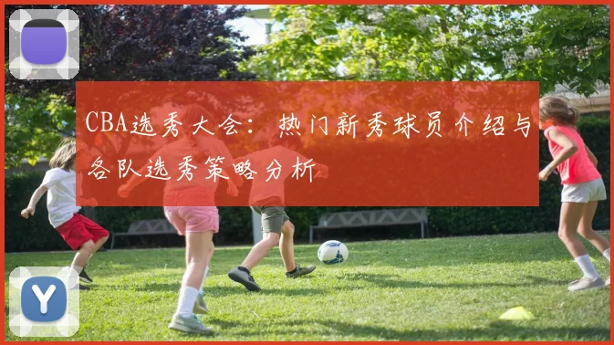 CBA选秀大会：热门新秀球员介绍与各队选秀策略分析
