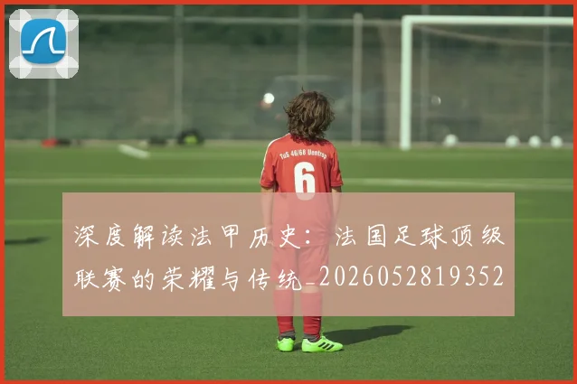 深度解读法甲历史：法国足球顶级联赛的荣耀与传统_20260528193525