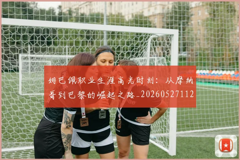 姆巴佩职业生涯高光时刻：从摩纳哥到巴黎的崛起之路_20260527112209